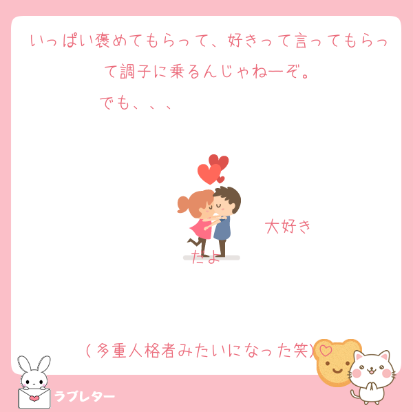 いっぱい褒めてもらって、好きって言ってもらって調子に乗るんじゃねーぞ。
でも、、、                   


                  ♡大好きだよ♡


(多重人格者みたいになった笑)