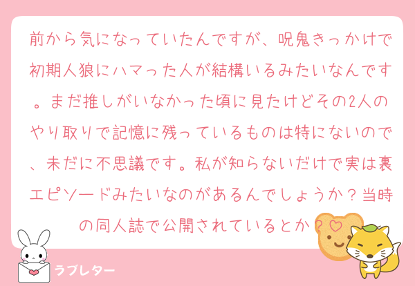 前から気になっていたんですが、呪鬼きっかけで初期人狼にハマった人が結構いるみたいなんです。まだ推しがいなかった頃に見たけどその2人のやり取りで記憶に残っているものは特にないので、未だに不思議です。私が知らないだけで実は裏エピソードみたいなのがあるんでしょうか？当時の同人誌で公開されているとか？