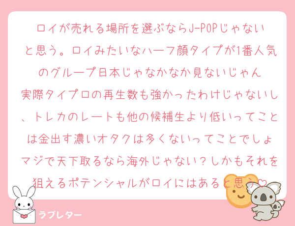 ロイが売れる場所を選ぶならJ-POPじゃないと思う。ロイみたいなハーフ顔タイプが1番人気のグループ日本じゃなかなか見ないじゃん
実際タイプロの再生数も強かったわけじゃないし、トレカのレートも他の候補生より低いってことは金出す濃いオタクは多くないってことでしょ
マジで天下取るなら海外じゃない？しかもそれを狙えるポテンシャルがロイにはあると思う