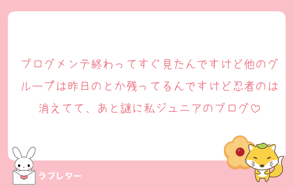ブログメンテ終わってすぐ見たんですけど他のグループは昨日のとか残ってるんですけど忍者のは消えてて、あと謎に私ジュニアのブログ