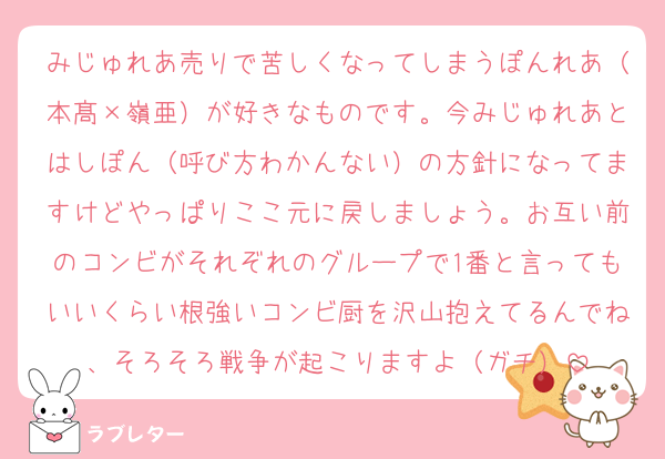 みじゅれあ売りで苦しくなってしまうぽんれあ（本髙×嶺亜）が好きなものです。今みじゅれあとはしぽん（呼び方わかんない）の方針になってますけどやっぱりここ元に戻しましょう。お互い前のコンビがそれぞれのグループで1番と言ってもいいくらい根強いコンビ厨を沢山抱えてるんでね、そろそろ戦争が起こりますよ（ガチ）