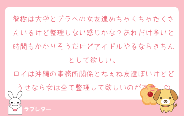 智樹は大学とプラベの女友達めちゃくちゃたくさんいるけど整理しない感じかな？あれだけ多いと時間もかかりそうだけどアイドルやるならきちんとして欲しい。
ロイは沖縄の事務所関係とねぇね友達ぼいけどどうせなら女は全て整理して欲しいのが本音。