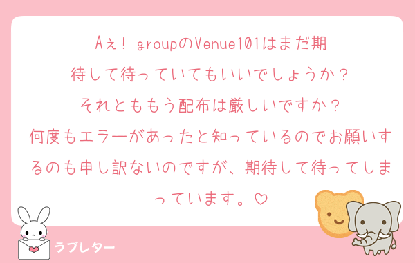 Aぇ! groupのVenue101はまだ期待して待っていてもいいでしょうか？
それとももう配布は厳しいですか？
何度もエラーがあったと知っているのでお願いするのも申し訳ないのですが、期待して待ってしまっています。