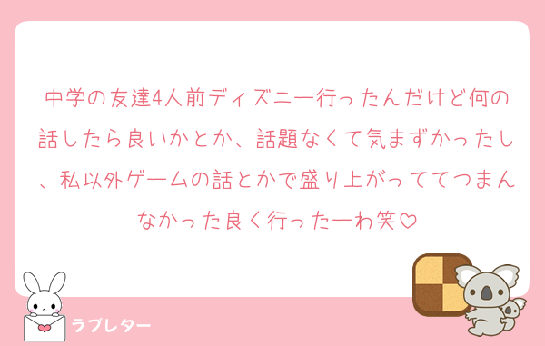 中学の友達4人前ディズニー行ったんだけど何の話したら良いかとか、話題なくて気まずかったし、私以外ゲームの話とかで盛り上がっててつまんなかった良く行ったーわ笑