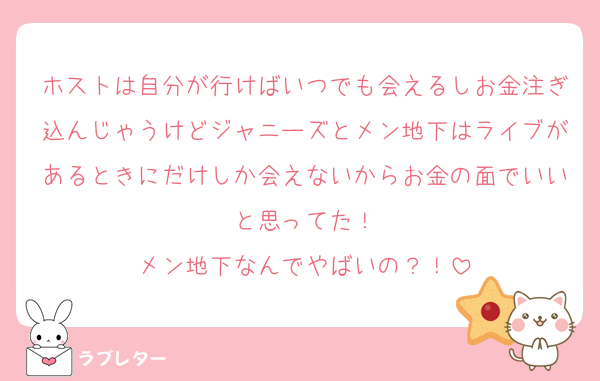 ホストは自分が行けばいつでも会えるしお金注ぎ込んじゃうけどジャニーズとメン地下はライブがあるときにだけしか会えないからお金の面でいいと思ってた！
メン地下なんでやばいの？！