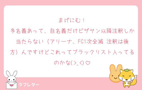 まげにむ！
多名義あって、自名義だけビザサン以降注釈しか当たらない（アリーナ、FC1次全滅 注釈は後方）んですけどこれってブラックリスト入ってるのかな(>_<)