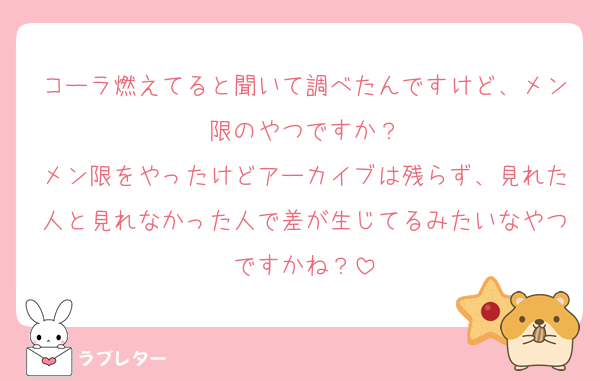 コーラ燃えてると聞いて調べたんですけど、メン限のやつですか？
メン限をやったけどアーカイブは残らず、見れた人と見れなかった人で差が生じてるみたいなやつですかね？