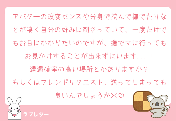 アバターの改変センスや分身で挟んで撫でたりなどが凄く自分の好みに刺さっていて、一度だけでもお目にかかりたいのですが、撫でマに行ってもお見かけすることが出来ずにいます...！
遭遇確率の高い場所とかありますか？
もしくはフレンドリクエスト、送ってしまっても良いんでしょうか><