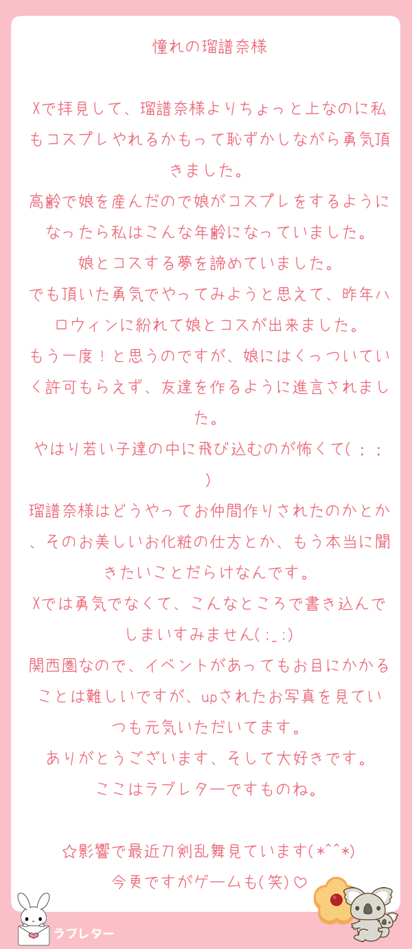 憧れの瑠譜奈様

Xで拝見して、瑠譜奈様よりちょっと上なのに私もコスプレやれるかもって恥ずかしながら勇気頂きました。
高齢で娘を産んだので娘がコスプレをするようになったら私はこんな年齢になっていました。
娘とコスする夢を諦めていました。
でも頂いた勇気でやってみようと思えて、昨年ハロウィンに紛れて娘とコスが出来ました。
もう一度！と思うのですが、娘にはくっついていく許可もらえず、友達を作るように進言されました。
やはり若い子達の中に飛び込むのが怖くて(；；)
瑠譜奈様はどうやってお仲間作りされたのかとか、そのお美しいお化粧の仕方とか、もう本当に聞きたいことだらけなんです。
Xでは勇気でなくて、こんなところで書き込んでしまいすみません(;_;)
関西圏なので、イベントがあってもお目にかかることは難しいですが、upされたお写真を見ていつも元気いただいてます。
ありがとうございます、そして大好きです。
ここはラブレターですものね。

☆影響で最近刀剣乱舞見ています(*^^*)
今更ですがゲームも(笑)