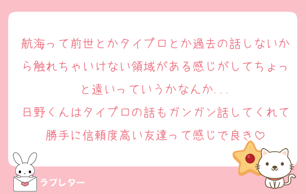 航海って前世とかタイプロとか過去の話しないから触れちゃいけない領域がある感じがしてちょっと遠いっていうかなんか...
日野くんはタイプロの話もガンガン話してくれて勝手に信頼度高い友達って感じで良き