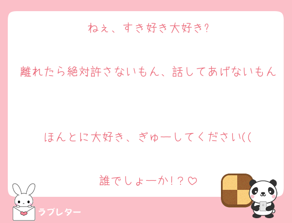 ねぇ、すき好き大好き?

離れたら絶対許さないもん、話してあげないもん

ほんとに大好き、ぎゅーしてください((

誰でしょーか!？