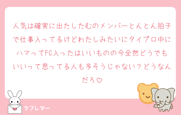 人気は確実に出たしたむのメンバーとんとん拍子で仕事入ってるけどわたしみたいにタイプロ中にハマってFC入ったはいいものの今全然どうでもいいって思ってる人も多そうじゃない？どうなんだろ