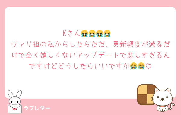 Kさん😭😭😭😭
ヴァサ担の私からしたらただ、更新頻度が減るだけで全く嬉しくないアップデートで悲しすぎるんですけどどうしたらいいですか😭😭