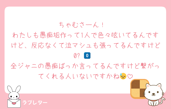 ちゃむさーん！
わたしも愚痴垢作って1人で色々呟いてるんですけど、反応なくて泣マシュも張ってるんですけど0️⃣😭
全ジャニの愚痴ばっか言ってるんですけど繋がってくれる人いないですかね😓