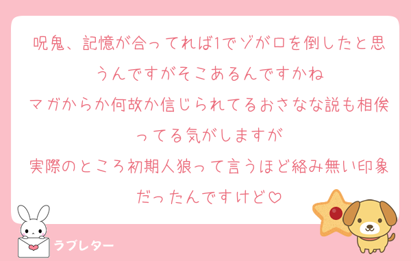 呪鬼、記憶が合ってれば1でゾがロを倒したと思うんですがそこあるんですかね
マガからか何故か信じられてるおさなな説も相俟ってる気がしますが
実際のところ初期人狼って言うほど絡み無い印象だったんですけど