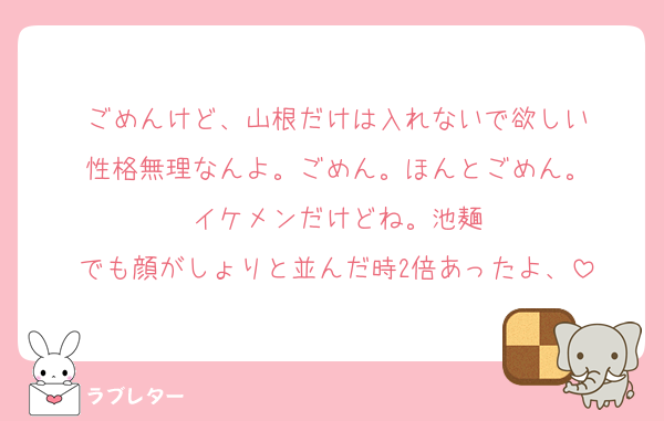ごめんけど、山根だけは入れないで欲しい
性格無理なんよ。ごめん。ほんとごめん。
イケメンだけどね。池麺
でも顔がしょりと並んだ時2倍あったよ、