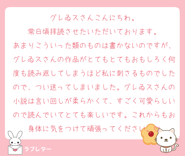 グレゐスさんこんにちわ。
常日頃拝読させたいただいております。
あまりこういった類のものは書かないのですが、グレゐスさんの作品がとてもとてもおもしろく何度も読み返してしまうほど私に刺さるものでしたので、つい送ってしまいました。グレゐスさんの小説は言い回しが柔らかくて、すごく可愛らしいので読んでいてとても楽しいです。これからもお身体に気をつけて頑張ってください。