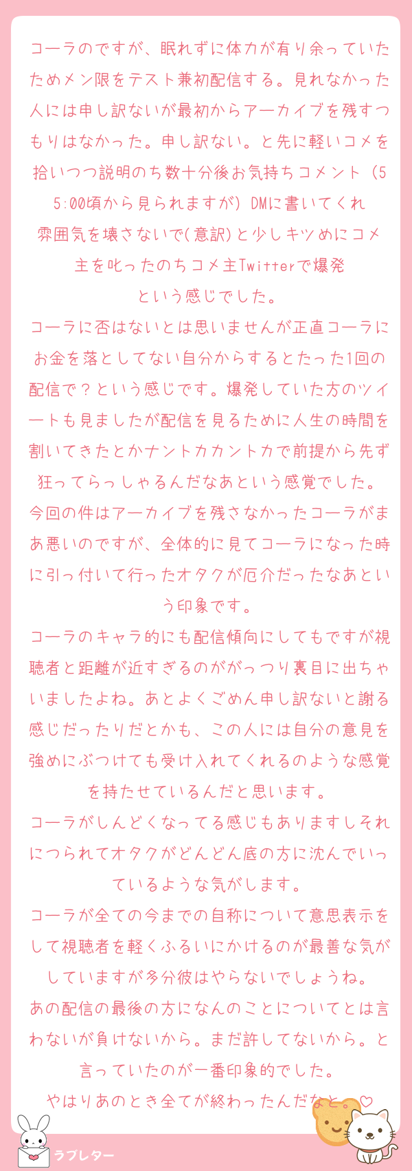 コーラのですが、眠れずに体力が有り余っていたためメン限をテスト兼初配信する。見れなかった人には申し訳ないが最初からアーカイブを残すつもりはなかった。申し訳ない。と先に軽いコメを拾いつつ説明のち数十分後お気持ちコメント（55:00頃から見られますが）DMに書いてくれ雰囲気を壊さないで(意訳)と少しキツめにコメ主を叱ったのちコメ主Twitterで爆発
という感じでした。
コーラに否はないとは思いませんが正直コーラにお金を落としてない自分からするとたった1回の配信で？という感じです。爆発していた方のツイートも見ましたが配信を見るために人生の時間を割いてきたとかナントカカントカで前提から先ず狂ってらっしゃるんだなあという感覚でした。
今回の件はアーカイブを残さなかったコーラがまあ悪いのですが、全体的に見てコーラになった時に引っ付いて行ったオタクが厄介だったなあという印象です。
コーラのキャラ的にも配信傾向にしてもですが視聴者と距離が近すぎるのががっつり裏目に出ちゃいましたよね。あとよくごめん申し訳ないと謝る感じだったりだとかも、この人には自分の意見を強めにぶつけても受け入れてくれるのような感覚を持たせているんだと思います。
コーラがしんどくなってる感じもありますしそれにつられてオタクがどんどん底の方に沈んでいっているような気がします。
コーラが全ての今までの自称について意思表示をして視聴者を軽くふるいにかけるのが最善な気がしていますが多分彼はやらないでしょうね。
あの配信の最後の方になんのことについてとは言わないが負けないから。まだ許してないから。と言っていたのが一番印象的でした。
やはりあのとき全てが終わったんだなと。