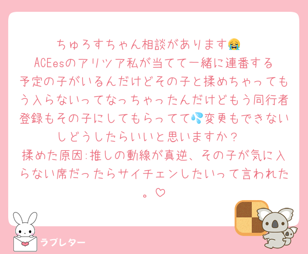 ちゅろすちゃん相談があります😭
ACEesのアリツア私が当てて一緒に連番する予定の子がいるんだけどその子と揉めちゃってもう入らないってなっちゃったんだけどもう同行者登録もその子にしてもらってて💦変更もできないしどうしたらいいと思いますか？
揉めた原因:推しの動線が真逆、その子が気に入らない席だったらサイチェンしたいって言われた。