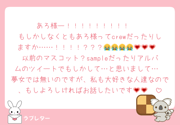 あろ様ー！！！！！！！！！♡♡
もしかしなくともあろ様ってcrewだったりしますか……！！！！？？？😭😭😭😭💗💗💗
以前のマスコット？sampleだったりアルバムのツイートでもしかして…と思いまして…
夢女では無いのですが、私も大好きな人達なので、もしよろしければお話したいです🥹💗💗