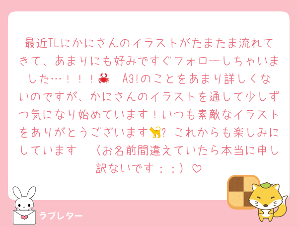 最近TLにかにさんのイラストがたまたま流れてきて、あまりにも好みですぐフォローしちゃいました…！！！🦀🤍A3!のことをあまり詳しくないのですが、かにさんのイラストを通して少しずつ気になり始めています！いつも素敵なイラストをありがとうございます🐈✨これからも楽しみにしています🤍（お名前間違えていたら本当に申し訳ないです；；）