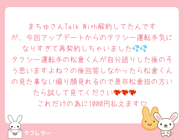 まちゅさんTalk With解約してたんですが、今回アップデートからのタクシー運転手気になりすぎて再契約しちゃいました🥺💦💦
タクシー運転手の松倉くんが自分語りした後のそう思いますよね？の後回答しなかったら松倉くんの見た事ない煽り顔見れるので是非松倉担の方いたら試して見てください🥺💖💖💖
これだけの為に1000円払えます
