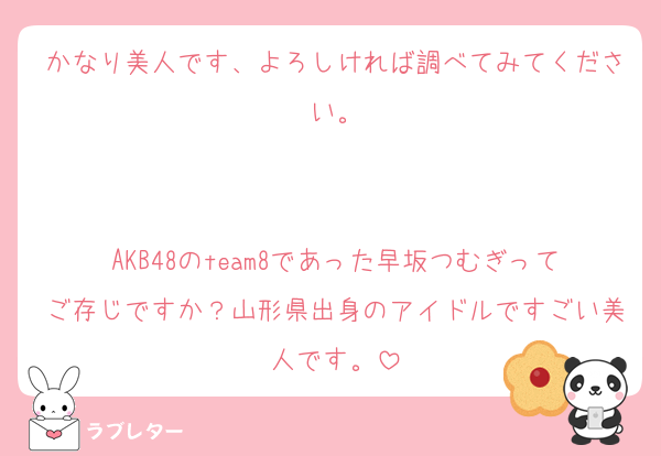 かなり美人です、よろしければ調べてみてください。


AKB48のteam8であった早坂つむぎってご存じですか？山形県出身のアイドルですごい美人です。