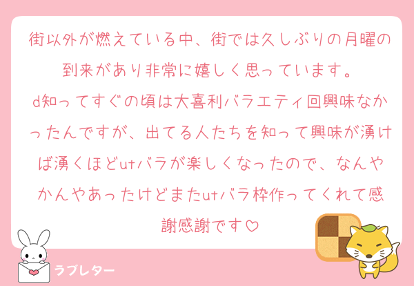 街以外が燃えている中、街では久しぶりの月曜の到来があり非常に嬉しく思っています。
d知ってすぐの頃は大喜利バラエティ回興味なかったんですが、出てる人たちを知って興味が湧けば湧くほどutバラが楽しくなったので、なんやかんやあったけどまたutバラ枠作ってくれて感謝感謝です