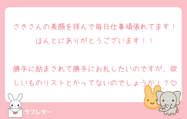 さきさんの美顔を拝んで毎日仕事頑張れてます！ほんとにありがとうございます！！

勝手に励まされて勝手にお礼したいのですが、欲しいものリストとかってないのでしょうか！？