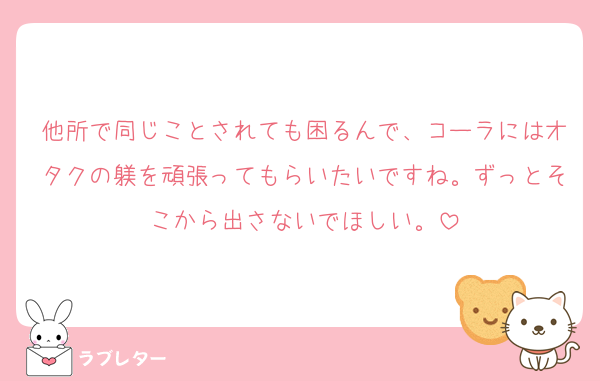 他所で同じことされても困るんで、コーラにはオタクの躾を頑張ってもらいたいですね。ずっとそこから出さないでほしい。