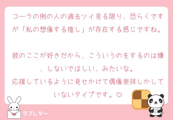コーラの例の人の過去ツイ見る限り、恐らくですが「私の想像する推し」が存在する感じですね。
彼のここが好きだから、こういうのをするのは嫌、しないでほしい、みたいな。
応援しているように見せかけて偶像崇拝しかしていないタイプです。