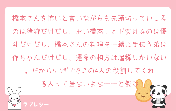 橋本さんを怖いと言いながらも先頭切っていじるのは猪狩だけだし、おい橋本！とド突けるのは優斗だけだし、橋本さんの料理を一緒に手伝う弟は作ちゃんだけだし、運命の相方は瑞稀しかいない。だからﾊﾞﾝｻﾞｲでこの4人の役割してくれる人って居ないよなーーと鬱