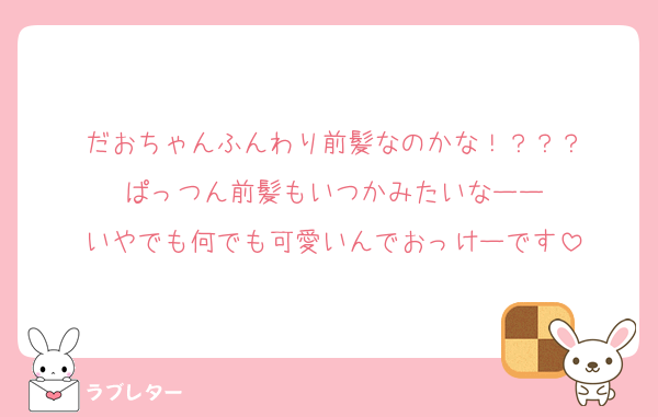だおちゃんふんわり前髪なのかな！？？？
ぱっつん前髪もいつかみたいなーー
いやでも何でも可愛いんでおっけーです