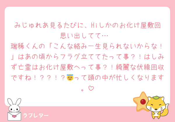 みじゅれあ見るたびに、Hiしかのお化け屋敷回思い出してて…
瑞稀くんの「こんな絡み一生見られないからな！」はあの頃からフラグ立ててたって事？！はしみず亡霊はお化け屋敷へって事？！綺麗な伏線回収ですね！？？！？😇って頭の中が忙しくなります。