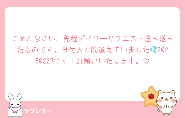 ごめんなさい、先程デイリーリクエスト送っ送ったものです。日付入力間違えていました💦20250227です！お願いいたします。