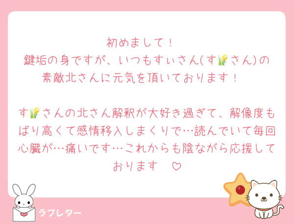 初めまして！
鍵垢の身ですが、いつもすぃさん(す🌾さん)の素敵北さんに元気を頂いております！

す🌾さんの北さん解釈が大好き過ぎて、解像度もばり高くて感情移入しまくりで…読んでいて毎回心臓が…痛いです…これからも陰ながら応援しております🫶