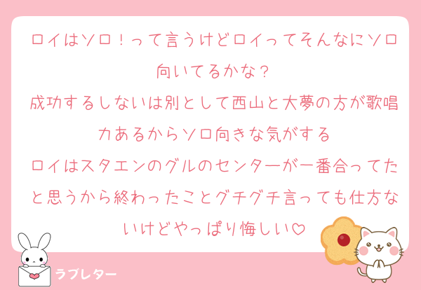 ロイはソロ！って言うけどロイってそんなにソロ向いてるかな？
成功するしないは別として西山と大夢の方が歌唱力あるからソロ向きな気がする
ロイはスタエンのグルのセンターが一番合ってたと思うから終わったことグチグチ言っても仕方ないけどやっぱり悔しい