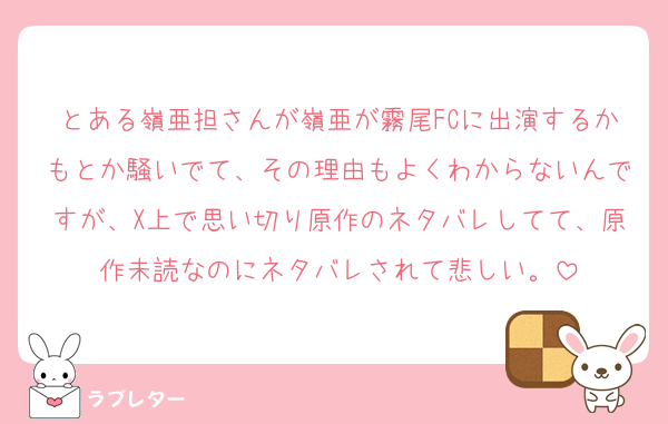 とある嶺亜担さんが嶺亜が霧尾FCに出演するかもとか騒いでて、その理由もよくわからないんですが、X上で思い切り原作のネタバレしてて、原作未読なのにネタバレされて悲しい。