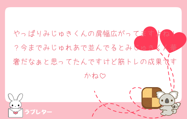 やっぱりみじゅきくんの肩幅広がってますよね！？今までみじゅれあで並んでるとみじゅきくん華奢だなぁと思ってたんですけど筋トレの成果ですかね