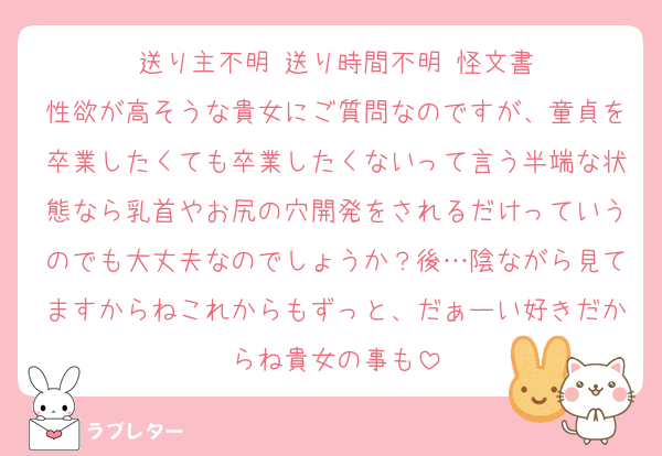 送り主不明 送り時間不明 怪文書
性欲が高そうな貴女にご質問なのですが、童貞を卒業したくても卒業したくないって言う半端な状態なら乳首やお尻の穴開発をされるだけっていうのでも大丈夫なのでしょうか？後…陰ながら見てますからねこれからもずっと、だぁーい好きだからね貴女の事も