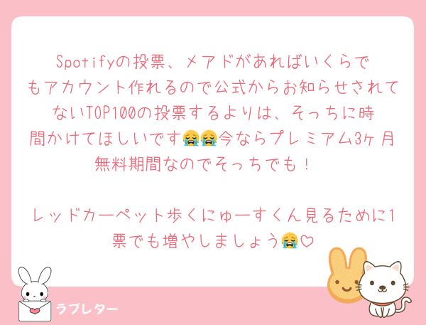 Spotifyの投票、メアドがあればいくらでもアカウント作れるので公式からお知らせされてないTOP100の投票するよりは、そっちに時間かけてほしいです😭😭今ならプレミアム3ヶ月無料期間なのでそっちでも！

レッドカーペット歩くにゅーすくん見るために1票でも増やしましょう😭