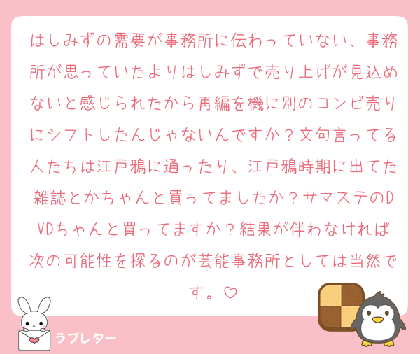 はしみずの需要が事務所に伝わっていない、事務所が思っていたよりはしみずで売り上げが見込めないと感じられたから再編を機に別のコンビ売りにシフトしたんじゃないんですか？文句言ってる人たちは江戸鴉に通ったり、江戸鴉時期に出てた雑誌とかちゃんと買ってましたか？サマステのDVDちゃんと買ってますか？結果が伴わなければ次の可能性を探るのが芸能事務所としては当然です。
