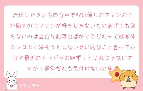 流出したきょもの音声でMVは俺らのファンの子が回すのにファンが好きじゃないものあげても回らないのは当たり前演出ばかりこだわって被写体カッコよく映そうとしないせい的なこと言ってたけど最近のトラジャのMVずっとこれじゃないですか？運営だれも気付けないの糞