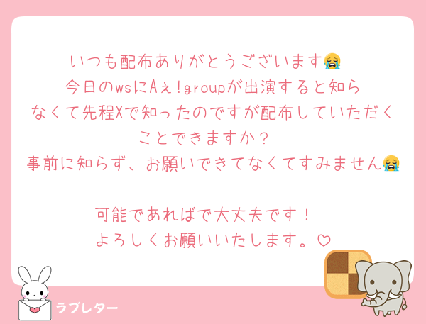 いつも配布ありがとうございます😭
今日のwsにAぇ!groupが出演すると知らなくて先程Xで知ったのですが配布していただくことできますか？
事前に知らず、お願いできてなくてすみません😭
可能であればで大丈夫です！
よろしくお願いいたします。