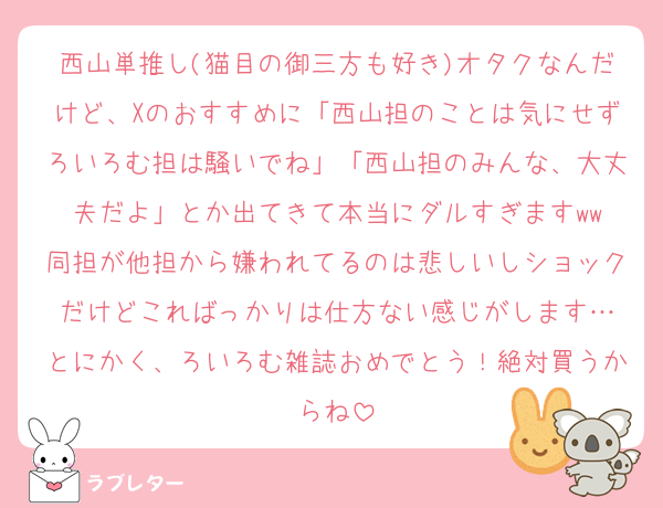 西山単推し(猫目の御三方も好き)オタクなんだけど、Xのおすすめに「西山担のことは気にせずろいろむ担は騒いでね」「西山担のみんな、大丈夫だよ」とか出てきて本当にダルすぎますww
同担が他担から嫌われてるのは悲しいしショックだけどこればっかりは仕方ない感じがします…
とにかく、ろいろむ雑誌おめでとう！絶対買うからね
