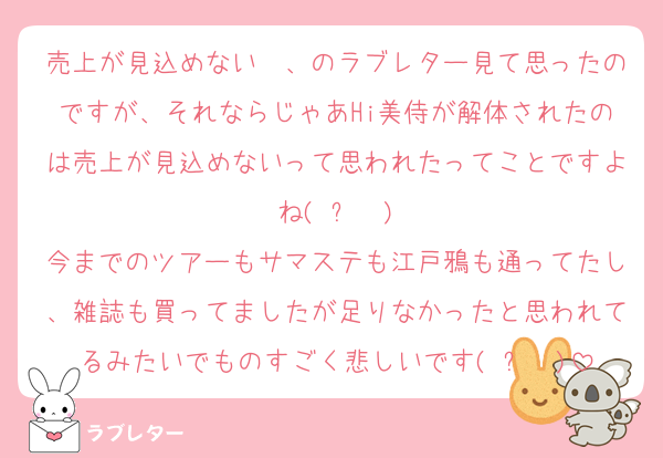 売上が見込めない〜、のラブレター見て思ったのですが、それならじゃあHi美侍が解体されたのは売上が見込めないって思われたってことですよね(◜ᴗ◝ )
今までのツアーもサマステも江戸鴉も通ってたし、雑誌も買ってましたが足りなかったと思われてるみたいでものすごく悲しいです(◜ᴗ◝ )