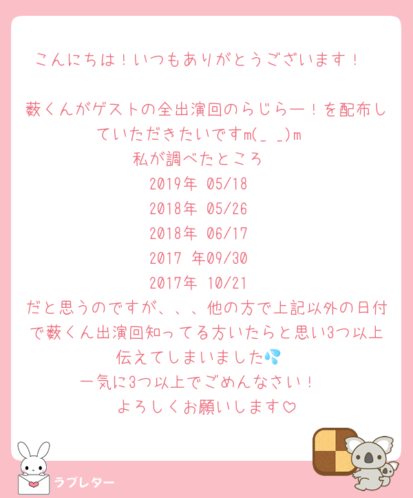 こんにちは！いつもありがとうございます！

薮くんがゲストの全出演回のらじらー！を配布していただきたいですm(_ _)m
私が調べたところ
2019年 05/18
2018年 05/26
2018年 06/17
2017 年09/30
2017年 10/21
だと思うのですが、、、他の方で上記以外の日付で薮くん出演回知ってる方いたらと思い3つ以上伝えてしまいました💦
一気に3つ以上でごめんなさい！
よろしくお願いします