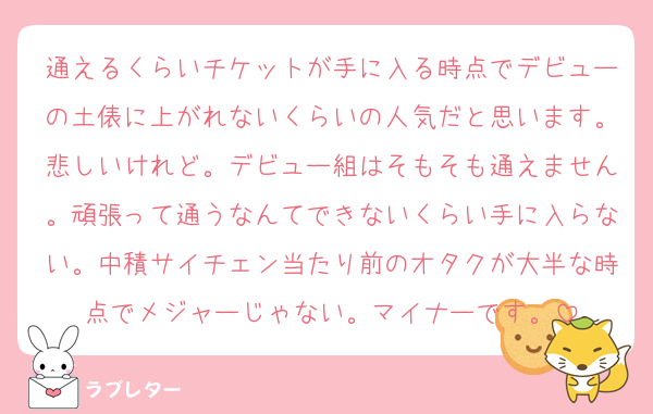 通えるくらいチケットが手に入る時点でデビューの土俵に上がれないくらいの人気だと思います。悲しいけれど。デビュー組はそもそも通えません。頑張って通うなんてできないくらい手に入らない。中積サイチェン当たり前のオタクが大半な時点でメジャーじゃない。マイナーです。