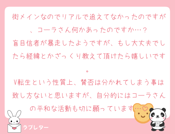 街メインなのでリアルで追えてなかったのですが、コーラさん何かあったのですか…？
盲目信者が暴走したようですが、もし大丈夫でしたら経緯とかざっくり教えて頂けたら嬉しいです。
V転生という性質上、賛否は分かれてしまう事は致し方ないと思いますが、自分的にはコーラさんの平和な活動も切に願っています…