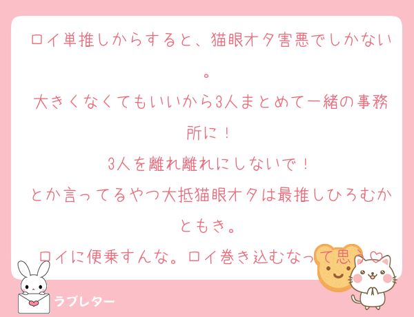 ロイ単推しからすると、猫眼オタ害悪でしかない。
大きくなくてもいいから3人まとめて一緒の事務所に！
3人を離れ離れにしないで！
とか言ってるやつ大抵猫眼オタは最推しひろむかともき。
ロイに便乗すんな。ロイ巻き込むなって思う